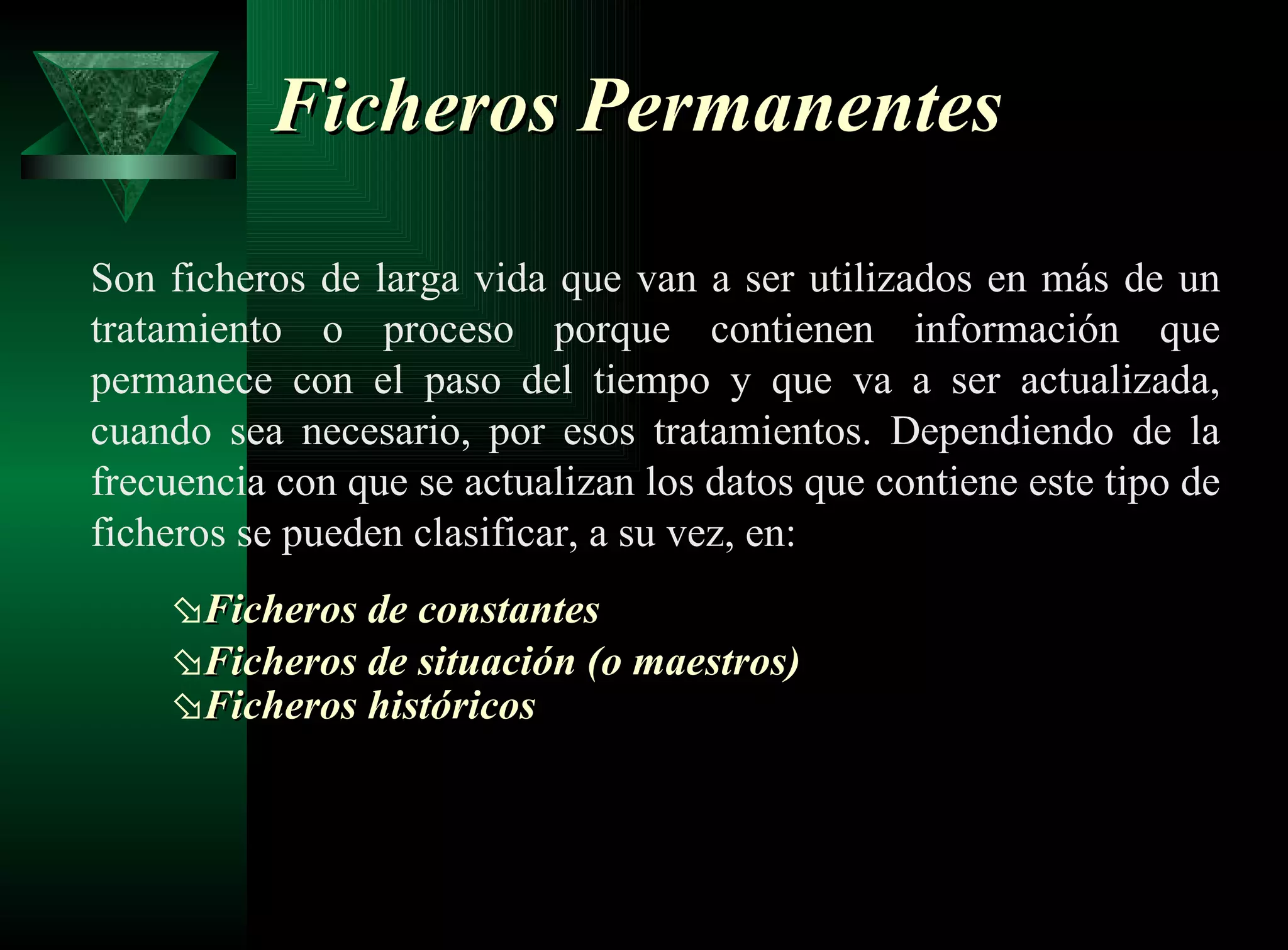 Ficheros Permanentes   Son ficheros de larga vida que van a ser utilizados en más de un tratamiento o proceso porque contienen información que permanece con el paso del tiempo y que va a ser actualizada, cuando sea necesario, por esos tratamientos. Dependiendo de la frecuencia con que se actualizan los datos que contiene este tipo de ficheros se pueden clasificar, a su vez, en: Ficheros de constantes   Ficheros de situación (o maestros)   Ficheros históricos   