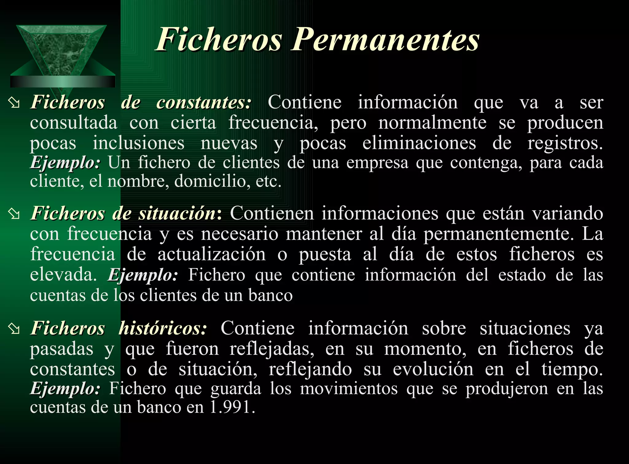 Ficheros de constantes:   Contiene información que va a ser consultada con cierta frecuencia, pero normalmente se producen pocas inclusiones nuevas y pocas eliminaciones de registros.  Ejemplo:   Un fichero de clientes de una empresa que contenga, para cada cliente, el nombre, domicilio, etc. Ficheros de situación :  Contienen informaciones que están variando con frecuencia y es necesario mantener al día permanentemente. La frecuencia de actualización o puesta al día de estos ficheros es elevada.  Ejemplo:   Fichero que contiene información del estado de las cuentas de los clientes de un   banco   Ficheros históricos:   Contiene información sobre situaciones ya pasadas y que fueron reflejadas, en su momento, en ficheros de constantes o de situación, reflejando su evolución en el tiempo.  Ejemplo:  Fichero que guarda los movimientos que se produjeron en las cuentas de un banco en 1.991.   Ficheros Permanentes 