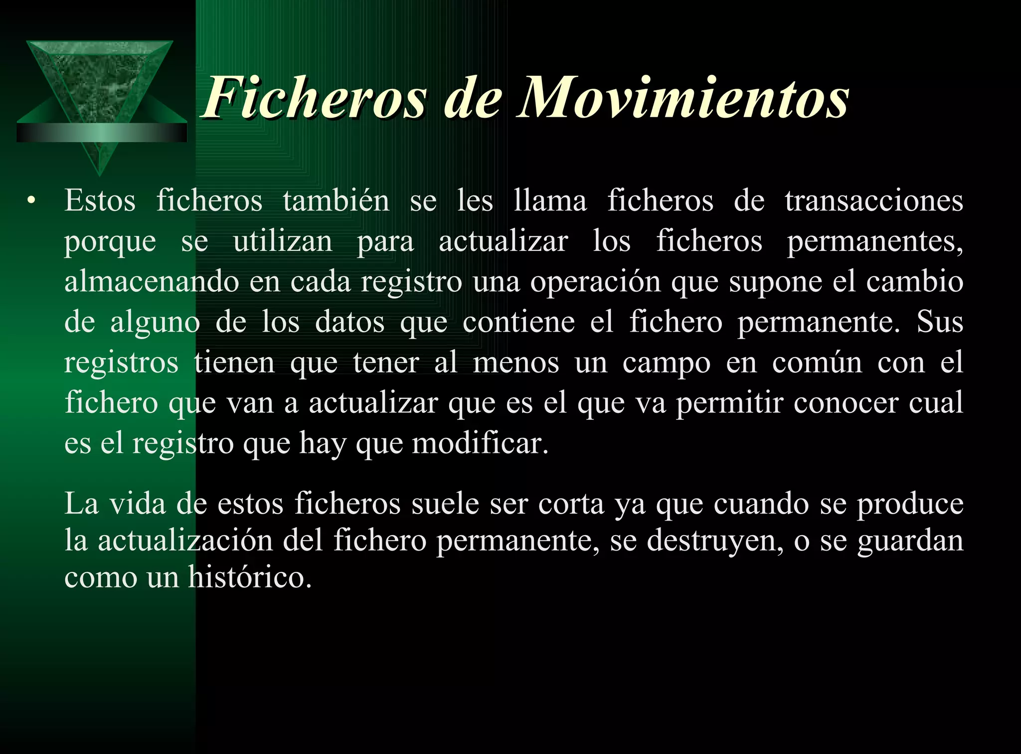 Ficheros de Movimientos   Estos ficheros también se les llama ficheros de transacciones porque se utilizan para actualizar los ficheros permanentes, almacenando en cada registro una operación que supone el cambio de alguno de los datos que contiene el fichero permanente. Sus registros tienen que tener al menos un campo en común con el fichero que van a actualizar que es el que va permitir conocer cual es el registro que hay que modificar. La vida de estos ficheros suele ser corta ya que cuando se produce la actualización del fichero permanente, se destruyen, o se guardan como un histórico. 