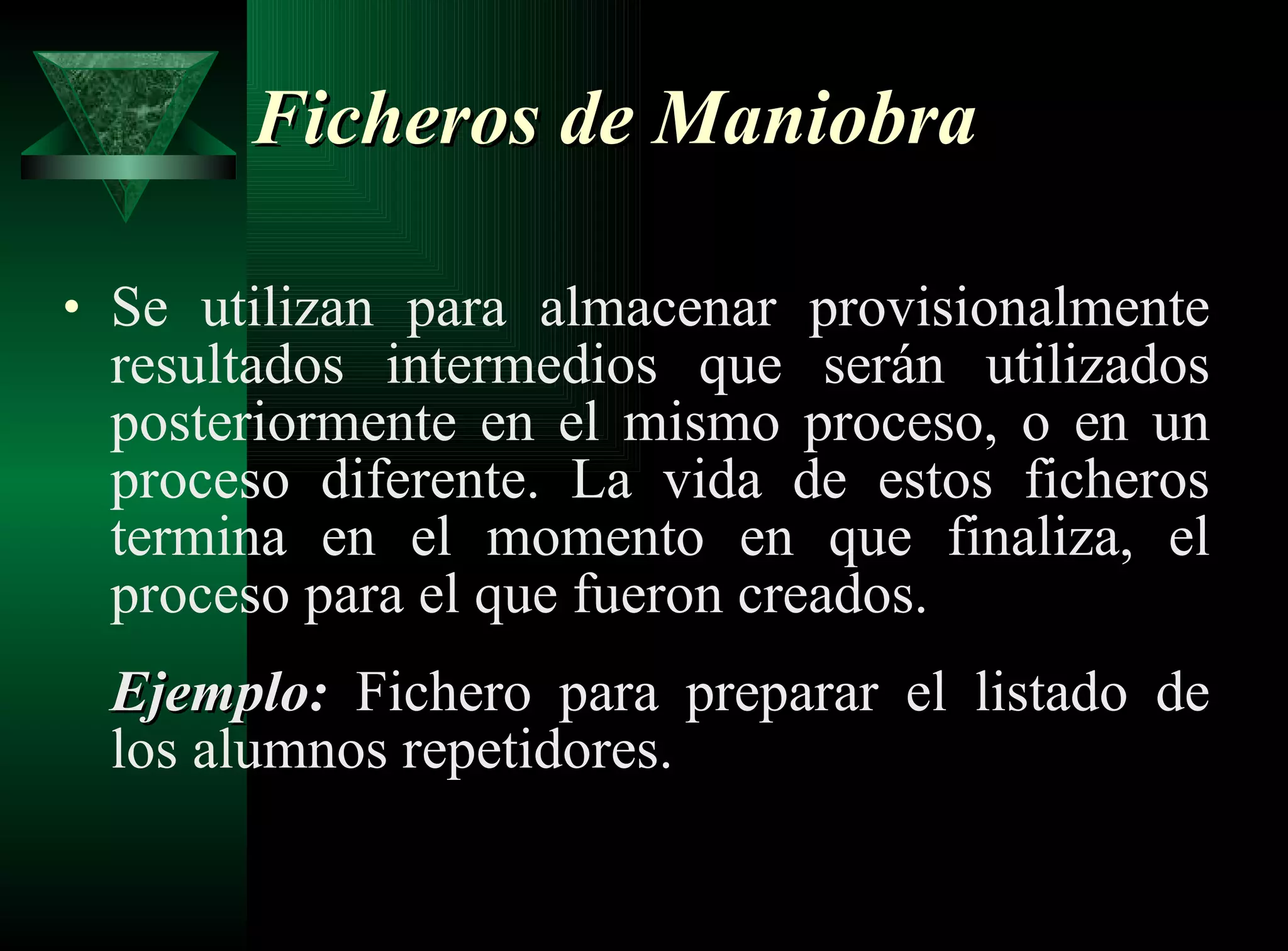Ficheros de Maniobra Se utilizan para almacenar provisionalmente resultados intermedios que serán utilizados posteriormente en el mismo proceso, o en un proceso diferente. La vida de estos ficheros termina en el momento en que finaliza, el proceso para el que fueron creados. Ejemplo:  Fichero para preparar el listado de los alumnos repetidores. 