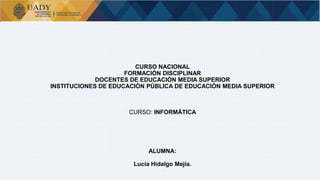 Bases de Datos
CURSO NACIONAL
FORMACIÓN DISCIPLINAR
DOCENTES DE EDUCACIÓN MEDIA SUPERIOR
INSTITUCIONES DE EDUCACIÓN PÚBLICA DE EDUCACIÓN MEDIA SUPERIOR
CURSO: INFORMÁTICA
ALUMNA:
Lucía Hidalgo Mejía.
 