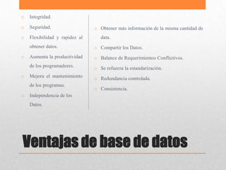 o   Integridad.

o   Seguridad.                  o Obtener más información de la misma cantidad de
o   Flexibilidad y rapidez al      data.
    obtener datos.              o Compartir los Datos.
o   Aumenta la productividad    o Balance de Requerimientos Conflictivos.
    de los programadores.       o Se refuerza la estandarización.
o   Mejora el mantenimiento     o Redundancia controlada.
    de los programas.
                                o Consistencia.
o   Independencia de los
    Datos.




Ventajas de base de datos
 