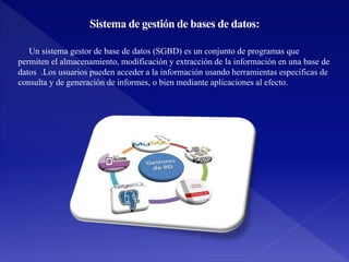 Sistema de gestión de bases de datos:
Un sistema gestor de base de datos (SGBD) es un conjunto de programas que
permiten el almacenamiento, modificación y extracción de la información en una base de
datos .Los usuarios pueden acceder a la información usando herramientas específicas de
consulta y de generación de informes, o bien mediante aplicaciones al efecto.
 