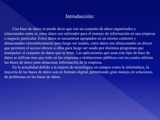 Introducción:
Una base de datos se puede decir que son un conjunto de datos organizados y
relacionados entre sí, estos datos son utilizador para el manejo de información en una empresa
o negocio particular. Estos datos se encuentran agrupados en un mismo contexto y
almacenados sistemáticamente para luego ser usados, estos datos son almacenados en discos
que permiten el acceso directo a ellos para luego ser usado por distintos programas que
manipulen el conjunto de datos que se tiene. Las aplicaciones que usan este tipo de base de
datos se utilizan mas que todo en las empresas e instituciones públicas con las cuales utilizan
las bases de datos para almacenar información de la empresa.
En la actualidad debido a la mejora de tecnológica en campos como la informática, la
mayoría de las bases de datos son en formato digital, permitiendo gran manejo en soluciones
de problemas en las bases de datos.
 