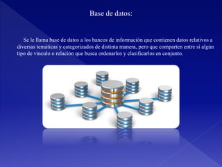 Base de datos:
Se le llama base de datos a los bancos de información que contienen datos relativos a
diversas temáticas y categorizados de distinta manera, pero que comparten entre sí algún
tipo de vínculo o relación que busca ordenarlos y clasificarlos en conjunto.
 