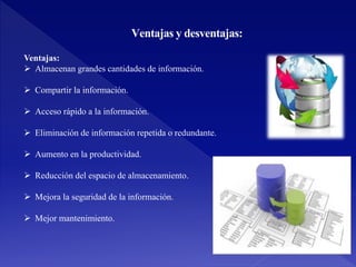 Ventajas y desventajas:
Ventajas:
 Almacenan grandes cantidades de información.
 Compartir la información.
 Acceso rápido a la información.
 Eliminación de información repetida o redundante.
 Aumento en la productividad.
 Reducción del espacio de almacenamiento.
 Mejora la seguridad de la información.
 Mejor mantenimiento.
 