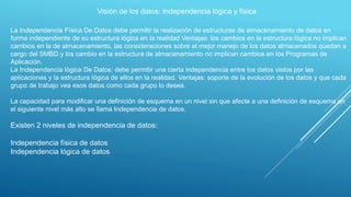 Visión de los datos: Independencia lógica y física
La Independencia Física De Datos debe permitir la realización de estructuras de almacenamiento de datos en
forma independiente de su estructura lógica en la realidad Ventajas: los cambios en la estructura lógica no implican
cambios en la de almacenamiento, las consideraciones sobre el mejor manejo de los datos almacenados quedan a
cargo del SMBD y los cambio en la estructura de almacenamiento no implican cambios en los Programas de
Aplicación.
La Independencia lógica De Datos: debe permitir una cierta independencia entre los datos vistos por las
aplicaciones y la estructura lógica de ellos en la realidad. Ventajas: soporte de la evolución de los datos y que cada
grupo de trabajo vea esos datos como cada grupo lo desea.
La capacidad para modificar una definición de esquema en un nivel sin que afecte a una definición de esquema en
el siguiente nivel más alto se llama Independencia de datos.
Existen 2 niveles de independencia de datos:
Independencia física de datos
Independencia lógica de datos
 