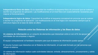 Independencia física de datos: Es la capacidad de modificar el esquema físico sin provocar que se vuelvan a
escribir los programas de aplicación. Las modificaciones en el nivel físico son ocasionalmente necesarias para
mejorar el funcionamiento.
Independencia lógica de datos: Capacidad de modificar el esquema conceptual sin provocar que se vuelvan
a escribir los programas de aplicación. Las modificaciones en el nivel lógico son necesarias siempre que la
estructura lógica de la base de datos se altere.
Relación entre los Sistemas de información y las Base de datos
Un sistema de información es un conjunto de elementos que interactúan entre sí con el fin de apoyar las
actividades de una empresa o negocio.
El equipo computacional: el hardware necesario para que el sistema de información pueda operar.
El recurso humano que interactúa con el Sistema de Información, el cual está formado por las personas que
utilizan el sistema.
Un sistema de información realiza cuatro actividades básicas: entrada, almacenamiento, procesamiento y salida
de información.
 