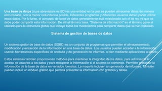 Una base de datos (cuya abreviatura es BD) es una entidad en la cual se pueden almacenar datos de manera
estructurada, con la menor redundancia posible. Diferentes programas y diferentes usuarios deben poder utilizar
estos datos. Por lo tanto, el concepto de base de datos generalmente está relacionado con el de red ya que se
debe poder compartir esta información. De allí el término base. "Sistema de información" es el término general
utilizado para la estructura global que incluye todos los mecanismos para compartir datos que se han instalado.
Sistema de gestión de bases de datos
Un sistema gestor de base de datos (SGBD) es un conjunto de programas que permiten el almacenamiento,
modificación y extracción de la información en una base de datos. Los usuarios pueden acceder a la información
usando herramientas específicas de consulta y de generación de informes, o bien mediante aplicaciones al efecto.
Estos sistemas también proporcionan métodos para mantener la integridad de los datos, para administrar el
acceso de usuarios a los datos y para recuperar la información si el sistema se corrompe. Permiten presentar la
información de la base de datos en variados formatos. La mayoría incluyen un generador de informes. También
pueden incluir un módulo gráfico que permita presentar la información con gráficos y tablas.
 