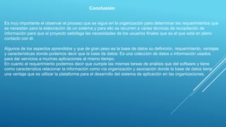 Conclusión
Es muy importante el observar el proceso que se sigue en la organización para determinar los requerimientos que
se necesitan para la elaboración de un sistema y para ello se recurren a varias técnicas de recopilación de
información para que el proyecto satisfaga las necesidades de los usuarios finales que es el que está en pleno
contacto con él.
Algunos de los aspectos aprendidos y que de gran peso es la base de datos su definición, requerimiento, ventajas
y características donde podemos decir que la base de datos: Es una colección de datos o información usados
para dar servicios a muchas aplicaciones al mismo tiempo.
En cuanto al requerimiento podemos decir que cumple las mismas tareas de análisis que del software y tiene
como característica relacionar la información como vía organización y asociación donde la base de datos tiene
una ventaja que es utilizar la plataforma para el desarrollo del sistema de aplicación en las organizaciones.
 