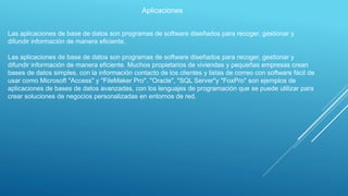 Aplicaciones
Las aplicaciones de base de datos son programas de software diseñados para recoger, gestionar y
difundir información de manera eficiente.
Las aplicaciones de base de datos son programas de software diseñados para recoger, gestionar y
difundir información de manera eficiente. Muchos propietarios de viviendas y pequeñas empresas crean
bases de datos simples, con la información contacto de los clientes y listas de correo con software fácil de
usar como Microsoft "Access" y "FileMaker Pro". "Oracle", "SQL Server"y "FoxPro" son ejemplos de
aplicaciones de bases de datos avanzadas, con los lenguajes de programación que se puede utilizar para
crear soluciones de negocios personalizadas en entornos de red.
 