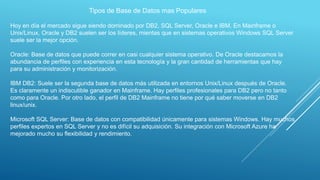 Tipos de Base de Datos mas Populares
Hoy en día el mercado sigue siendo dominado por DB2, SQL Server, Oracle e IBM. En Mainframe o
Unix/Linux, Oracle y DB2 suelen ser los líderes, mientas que en sistemas operativos Windows SQL Server
suele ser la mejor opción.
Oracle: Base de datos que puede correr en casi cualquier sistema operativo. De Oracle destacamos la
abundancia de perfiles con experiencia en esta tecnología y la gran cantidad de herramientas que hay
para su administración y monitorización.
IBM DB2: Suele ser la segunda base de datos más utilizada en entornos Unix/Linux después de Oracle.
Es claramente un indiscutible ganador en Mainframe. Hay perfiles profesionales para DB2 pero no tanto
como para Oracle. Por otro lado, el perfil de DB2 Mainframe no tiene por qué saber moverse en DB2
linux/unix.
Microsoft SQL Server: Base de datos con compatibilidad únicamente para sistemas Windows. Hay muchos
perfiles expertos en SQL Server y no es difícil su adquisición. Su integración con Microsoft Azure ha
mejorado mucho su flexibilidad y rendimiento.
 