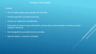 Ventajas y Desventajas
Ventajas:
• Uso de reglas lógicas para expresar las consultas.
• Permite responder consultas recursivas.
• Cuenta con negaciones estratificadas
• Capacidad de obtener nueva información a través de la ya almacenada en la base de datos
mediante inferencia.
• Uso de algoritmos que optimizan las consultas.
• Soporta objetos y conjuntos complejos.
 