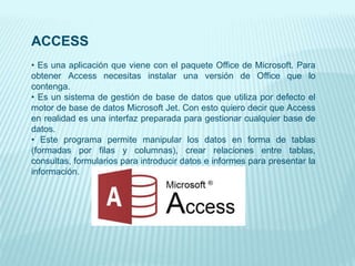 ACCESS
• Es una aplicación que viene con el paquete Office de Microsoft. Para
obtener Access necesitas instalar una versión de Office que lo
contenga.
• Es un sistema de gestión de base de datos que utiliza por defecto el
motor de base de datos Microsoft Jet. Con esto quiero decir que Access
en realidad es una interfaz preparada para gestionar cualquier base de
datos.
• Este programa permite manipular los datos en forma de tablas
(formadas por filas y columnas), crear relaciones entre tablas,
consultas, formularios para introducir datos e informes para presentar la
información.
 