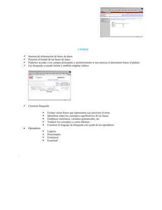 CINDOC

     Sistema de información de bases de datos
       Presenta el listado de las bases de datos
       Podemos acceder a los campos principales y posteriormente si nos interesa el documento hacer el pedido.
       Las búsqueda se puede limitar y también emplear índices




       Construir búsqueda

                        Extraer varias frases que representen con precisión el tema.
                        Identificar todos los conceptos significativos de las frases.
                        Establecer sinónimos, variantes gramaticales, etc.
                        Traducir los conceptos a varios idiomas.
                        Construir el lenguaje de búsqueda con ayuda de los operadores.
    •   Operadores
                        Lógicos
                        Posicionales
                        Existencia
                        Exactitud




.
 