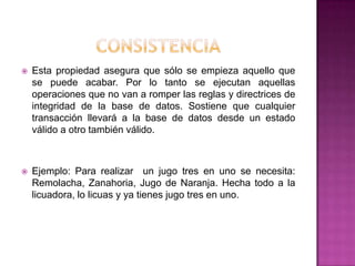    Esta propiedad asegura que sólo se empieza aquello que
    se puede acabar. Por lo tanto se ejecutan aquellas
    operaciones que no van a romper las reglas y directrices de
    integridad de la base de datos. Sostiene que cualquier
    transacción llevará a la base de datos desde un estado
    válido a otro también válido.



   Ejemplo: Para realizar un jugo tres en uno se necesita:
    Remolacha, Zanahoria, Jugo de Naranja. Hecha todo a la
    licuadora, lo licuas y ya tienes jugo tres en uno.
 