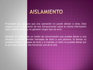 Propiedad que asegura que una operación no puede afectar a otras. Esto
asegura que la realización de dos transacciones sobre la misma información
sean independientes y no generen ningún tipo de error.


Ejemplo: El teléfono es un medio de comunicación que puedes llamar a una
persona y puedes mandar mensajes de texto a una persona. Si llamas no
puedes mandar mensajes de texto y si mandas un texto no puedes llamar por
lo que logro aislar las dos funciones una de la otra.
 