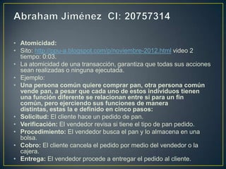• Atomicidad:
• Sito: http://ppu-a.blogspot.com/p/noviembre-2012.html video 2
  tiempo: 0:03.
• La atomicidad de una transacción, garantiza que todas sus acciones
  sean realizadas o ninguna ejecutada.
• Ejemplo:
• Una persona común quiere comprar pan, otra persona común
  vende pan, a pesar que cada uno de estos individuos tienen
  una función diferente se relacionan entre si para un fin
  común, pero ejerciendo sus funciones de manera
  distintas, estas la e definido en cinco pasos:
• Solicitud: El cliente hace un pedido de pan.
• Verificación: El vendedor revisa si tiene el tipo de pan pedido.
• Procedimiento: El vendedor busca el pan y lo almacena en una
  bolsa.
• Cobro: El cliente cancela el pedido por medio del vendedor o la
  cajera.
• Entrega: El vendedor procede a entregar el pedido al cliente.
 