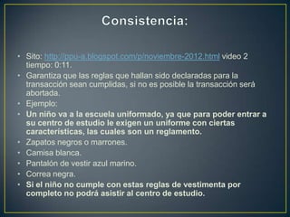 • Sito: http://ppu-a.blogspot.com/p/noviembre-2012.html video 2
  tiempo: 0:11.
• Garantiza que las reglas que hallan sido declaradas para la
  transacción sean cumplidas, si no es posible la transacción será
  abortada.
• Ejemplo:
• Un niño va a la escuela uniformado, ya que para poder entrar a
  su centro de estudio le exigen un uniforme con ciertas
  características, las cuales son un reglamento.
• Zapatos negros o marrones.
• Camisa blanca.
• Pantalón de vestir azul marino.
• Correa negra.
• Si el niño no cumple con estas reglas de vestimenta por
  completo no podrá asistir al centro de estudio.
 