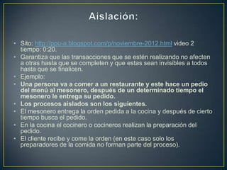 • Sito: http://ppu-a.blogspot.com/p/noviembre-2012.html video 2
  tiempo: 0:20.
• Garantiza que las transacciones que se estén realizando no afecten
  a otras hasta que se completen y que estas sean invisibles a todos
  hasta que se finalicen.
• Ejemplo:
• Una persona va a comer a un restaurante y este hace un pedio
  del menú al mesonero, después de un determinado tiempo el
  mesonero le entrega su pedido.
• Los procesos aislados son los siguientes.
• El mesonero entrega la orden pedida a la cocina y después de cierto
  tiempo busca el pedido.
• En la cocina el cocinero o cocineros realizan la preparación del
  pedido.
• El cliente recibe y come la orden (en este caso solo los
  preparadores de la comida no forman parte del proceso).
 