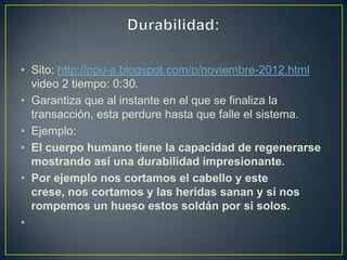 • Sito: http://ppu-a.blogspot.com/p/noviembre-2012.html
  video 2 tiempo: 0:30.
• Garantiza que al instante en el que se finaliza la
  transacción, esta perdure hasta que falle el sistema.
• Ejemplo:
• El cuerpo humano tiene la capacidad de regenerarse
  mostrando así una durabilidad impresionante.
• Por ejemplo nos cortamos el cabello y este
  crese, nos cortamos y las heridas sanan y si nos
  rompemos un hueso estos soldán por si solos.
•
 