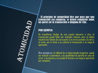 El principio de atomicidad dice que para que una
transacción sea completa, se deben completar todas
las partes de la transacción o ninguna de ella.

POR EJEMPLO:
Se transfieren fondos de una cuenta bancaria a otra, la
transacción puede fallar por múltiples motivos, pero no deben
restarse los fondos de una cuenta si no se ha sumado a la otra y
al revés, por lo tanto o se culmina la transacción o se niega la
operación.

Otro ejemplo es: el rollback de un determinado programa puede
ser manual o automático y sin posibilidad de pararlo en caso de
error; o se ejecuta y se cumple la función o se niega la operación
por completo.
 
