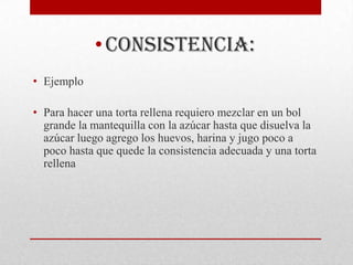 • consistencia:
• Ejemplo

• Para hacer una torta rellena requiero mezclar en un bol
  grande la mantequilla con la azúcar hasta que disuelva la
  azúcar luego agrego los huevos, harina y jugo poco a
  poco hasta que quede la consistencia adecuada y una torta
  rellena
 