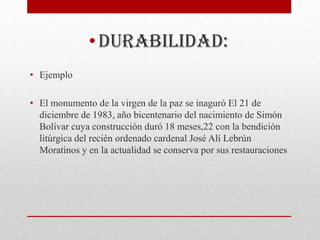 • Durabilidad:
• Ejemplo

• El monumento de la virgen de la paz se inaguró El 21 de
  diciembre de 1983, año bicentenario del nacimiento de Simón
  Bolívar cuya construcción duró 18 meses,22 con la bendición
  litúrgica del recién ordenado cardenal José Alí Lebrún
  Moratinos y en la actualidad se conserva por sus restauraciones
 