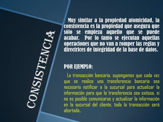 Muy similar a la propiedad atomicidad, la
consistencia es la propiedad que asegura que
sólo se empieza aquello que se puede
acabar. Por lo tanto se ejecutan aquellas
operaciones que no van a romper las reglas y
directrices de integridad de la base de datos.


POR EJEMPLO:
  La transacción bancaria, supongamos que cada vez
que se realice una transferencia bancaria sea
necesario notificar a la sucursal para actualizar la
información para que la transferencia sea exitosa, si
no es posible comunicarse y actualizar la información
en la sucursal del cliente, toda la transacción será
abortada.
 