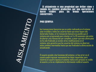 El aislamiento es una propiedad que define cómo y
cuándo los cambios producidos por una operación se
hacen visibles para las demás operaciones
concurrentes.


POR EJEMPLO:

las transacciones bancarias que se estén realizando en el sistema
sean invisibles a todos los usuarios hasta que estas hayan sido
declaradas finales, en la transacción bancaria es posible que el
sistema este programado para intentar en 5 o 10 ocasiones más antes
de abortar una transacción por completo, a pesar que este ultimo paso
no ha sido finalizado ya existen otras modificaciones en el
sistema, esto garantiza que los usuarios del sistema no observen
estos cambios intermedios hasta que sea finalizada la ultima acción de
actualización.


El usuario accede a las funciones del sistema y si hay error en el
usuario podrá ingresar nuevamente los datos requeridos; pero
mientras el usuario ingresa el sistema realiza otro proceso no visible
al usuario y a la vez implementa la información visible al usuario
 