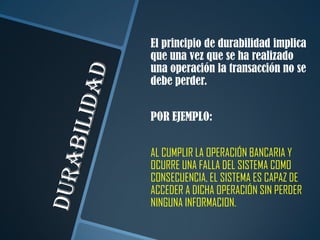 El principio de durabilidad implica
que una vez que se ha realizado
una operación la transacción no se
debe perder.


POR EJEMPLO:


AL CUMPLIR LA OPERACIÓN BANCARIA Y
OCURRE UNA FALLA DEL SISTEMA COMO
CONSECUENCIA, EL SISTEMA ES CAPAZ DE
ACCEDER A DICHA OPERACIÓN SIN PERDER
NINGUNA INFORMACION.
 