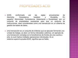    ACID,      conformado      por     las     siglas  provenientes     de
    Atomicity,      Consistency,     Isolation      y    Durability.    En
    español, Atomicidad, Consistencia, Aislamiento y Durabilidad, son un
    conjunto de propiedades necesarias para que un conjunto de
    instrucciones, sean consideradas como una transacción en un sistema de
    gestión de bases de datos.


   Una transacción es un conjunto de órdenes que se ejecutan formando una
    unidad de trabajo, es decir, en forma indivisible o atómica. Un ejemplo de
    una transacción compleja es la transferencia de fondos de una cuenta a
    otra, la cual implica múltiples operaciones individuales. Si un
    sistema supera la prueba ACID, significa que es fiable.
 