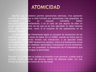 Significa que el sistema permite operaciones atómicas. Una operación
atómica es aquella que si está formada por operaciones más pequeñas, se
consideran       como        un      paquete       indivisible.  Deben
ejecutarse todas correctamente, o en el caso de que alguna de ellas no
pueda hacerlo, el efecto de las que ya se han ejecutado no debe hacerse
notar, debe deshacerse, como si el conjunto de las operaciones no se
hubieran realizado.
     La atomicidad está íntimamente ligada al concepto de transacción de los
sistemas gestores de bases de datos. En un SGBD, cuando se indica que un
conjunto de operaciones forman una transacción, o se ejecutan todas
correctamente, o el SGBD deshará los cambios, como si la transacción nunca
se hubiera iniciado. No obstante, atomicidad y transacción no son sinónimos.
Mientras atomicidad es una propiedad, la transacción es el mecanismo que
utilizan los SGBD para lograr la atomicidad.


Ejemplo: Los profesores su trabajo es enseñar a sus alumnos, a pesar que el
profesor puede aprender del alumno, siendo de diferente edad, con dos
formas de pensar y dos forma de ver las cosas.
 