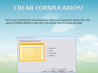 Para crear un formulario necesitamos las tablas y en opciones le damos clik y hay
aparece FORMULARIOS! Le das clik y listo queda como la imagen de abajo
 
