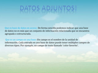 Que es base de datos en access :De forma sencilla podemos indicar que una base
de datos no es más que un conjunto de información relacionada que se encuentra
agrupada o estructurada.

 Que es un campo en una base :Un campo es el nombre de la unidad de
información. Cada entrada en una base de datos puede tener múltiples campos de
diversos tipos. Por ejemplo, un campo de texto llamado 'color favorito'.
 