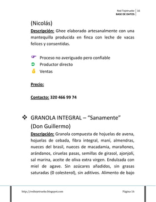 Red Tejetrueke
BASE DE DATOS
16
http://redtejetrueke.blogspot.com Página 16
(Nicolás)
Descripción: Ghee elaborado artesanalmente con una
mantequilla producida en finca con leche de vacas
felices y consentidas.
 Proceso no averiguado pero confiable
 Productor directo
 Ventas
Precio:
Contacto: 320 466 99 74
 GRANOLA INTEGRAL – “Sanamente”
(Don Guillermo)
Descripción: Granola compuesta de hojuelas de avena,
hojuelas de cebada, fibra integral, maní, almendras,
nueces del brasil, nueces de macadamia, marañones,
arándanos, ciruelas pasas, semillas de girasol, ajonjolí,
sal marina, aceite de oliva extra virgen. Endulzada con
miel de agave. Sin azúcares añadidos, sin grasas
saturadas (0 colesterol), sin aditivos. Alimento de bajo
 