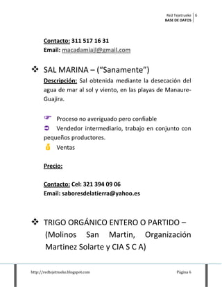 Red Tejetrueke
BASE DE DATOS
6
http://redtejetrueke.blogspot.com Página 6
Contacto: 311 517 16 31
Email: macadamiajl@gmail.com
 SAL MARINA – (“Sanamente”)
Descripción: Sal obtenida mediante la desecación del
agua de mar al sol y viento, en las playas de Manaure-
Guajira.
 Proceso no averiguado pero confiable
 Vendedor intermediario, trabajo en conjunto con
pequeños productores.
 Ventas
Precio:
Contacto: Cel: 321 394 09 06
Email: saboresdelatierra@yahoo.es
 TRIGO ORGÁNICO ENTERO O PARTIDO –
(Molinos San Martin, Organización
Martinez Solarte y CIA S C A)
 