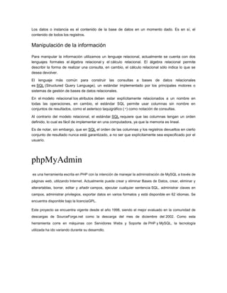 Los datos o instancia es el contenido de la base de datos en un momento dado. Es en sí, el
contenido de todos los registros.

Manipulación de la información

Para manipular la información utilizamos un lenguaje relacional, actualmente se cuenta con dos
lenguajes formales el álgebra relacional y el cálculo relacional. El álgebra relacional permite
describir la forma de realizar una consulta, en cambio, el cálculo relacional sólo indica lo que se
desea devolver.

El lenguaje más común para construir las consultas a bases de datos relacionales
es SQL (Structured Query Language), un estándar implementado por los principales motores o
sistemas de gestión de bases de datos relacionales.

En el modelo relacional los atributos deben estar explícitamente relacionados a un nombre en
todas las operaciones, en cambio, el estándar SQL permite usar columnas sin nombre en
conjuntos de resultados, como el asterisco taquigráfico (*) como notación de consultas.

Al contrario del modelo relacional, el estándar SQL requiere que las columnas tengan un orden
definido, lo cual es fácil de implementar en una computadora, ya que la memoria es lineal.

Es de notar, sin embargo, que en SQL el orden de las columnas y los registros devueltos en cierto
conjunto de resultado nunca está garantizado, a no ser que explícitamente sea especificado por el
usuario.




phpMyAdmin
es una herramienta escrita en PHP con la intención de manejar la administración de MySQL a través de
páginas web, utilizando Internet. Actualmente puede crear y eliminar Bases de Datos, crear, eliminar y
alterartablas, borrar, editar y añadir campos, ejecutar cualquier sentencia SQL, administrar claves en
campos, administrar privilegios, exportar datos en varios formatos y está disponible en 62 idiomas. Se
encuentra disponible bajo la licenciaGPL.

Este proyecto se encuentra vigente desde el año 1998, siendo el mejor evaluado en la comunidad de
descargas de SourceForge.net como la descarga del mes de diciembre del 2002. Como esta
herramienta corre en máquinas con Servidores Webs y Soporte de PHP y MySQL, la tecnología
utilizada ha ido variando durante su desarrollo.
 