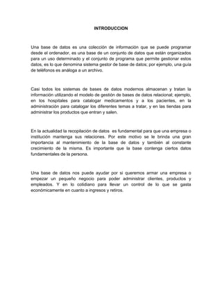 INTRODUCCION
Una base de datos es una colección de información que se puede programar
desde el ordenador, es una base de un conjunto de datos que están organizados
para un uso determinado y el conjunto de programa que permite gestionar estos
datos, es lo que denomina sistema gestor de base de datos; por ejemplo, una guía
de teléfonos es análoga a un archivo.
Casi todos los sistemas de bases de datos modernos almacenan y tratan la
información utilizando el modelo de gestión de bases de datos relacional; ejemplo,
en los hospitales para catalogar medicamentos y a los pacientes, en la
administración para catalogar los diferentes temas a tratar, y en las tiendas para
administrar los productos que entran y salen.
En la actualidad la recopilación de datos es fundamental para que una empresa o
institución mantenga sus relaciones. Por este motivo se le brinda una gran
importancia al mantenimiento de la base de datos y también al constante
crecimiento de la misma. Es importante que la base contenga ciertos datos
fundamentales de la persona.
Una base de datos nos puede ayudar por si queremos armar una empresa o
empezar un pequeño negocio para poder administrar clientes, productos y
empleados. Y en lo cotidiano para llevar un control de lo que se gasta
económicamente en cuanto a ingresos y retiros.
 