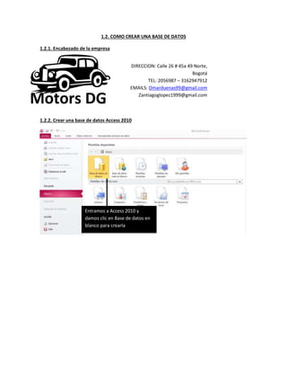 1.2. COMO CREAR UNA BASE DE DATOS
1.2.1. Encabezado de la empresa
1.2.2. Crear una base de datos Access 2010
DIRECCION: Calle 26 # 45a 49 Norte,
Bogotá
TEL: 2056987 – 3162947912
EMAILS: Omarduenas99@gmail.com
Zantiagoglopez1999@gmail.com
Motors DG
Entramos a Access 2010 y
damos clic en Base de datos en
blanco para crearla
 