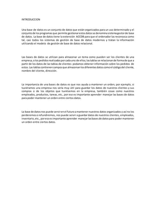 INTRODUCCION 
Una base de datos es un conjunto de datos que están organizados para un uso determinado y el 
conjunto de los programas que permite gestionar estos datos se denomina sistema gestor de base 
de datos. La base de datos tiene la extensión ACCDB para que el ordenador las reconozca como 
tal, casi todos los sistemas de gestión de base de datos modernos y tratan la información 
utilizando el modelo de gestión de base de datos relacional. 
Las bases de datos se utilizan para almacenar un tema como pueden ser los clientes de una 
empresa, o los pedidos realizados por cada uno de ellos; las tablas se relacionan de forma de que a 
partir de los datos de las tablas de clientes podamos obtener información sobre los pedidos de 
estos. Las tablas contienen campos que almacenan los diferentes datos como el código del cliente, 
nombre del cliente, dirección. 
La importancia de una bases de datos es que nos ayuda a mantener un orden; por ejemplo, si 
tuviéramos una empresa nos sería muy útil para guardar los datos de nuestros clientes y sus 
compras o de los objetos que tuviésemos en la empresa, también cosas como nuestros 
empleados, productos, tareas, etc., por eso es importante aprender manejar las bases de datos 
para poder mantener un orden entre ciertos datos. 
La base de datos nos puede servir en el futuro a mantener nuestros datos organizados y así no los 
perderemos o refundiremos, nos puede servir a guardar datos de nuestros clientes, empleados, 
inventario, etc., por eso es importante aprender manejar las bases de datos para poder mantener 
un orden entre ciertos datos. 
 
