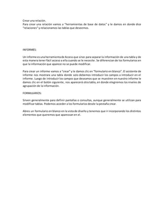 Crear una relación. 
Para crear una relación vamos a “herramientas de base de datos” y le damos en donde dice 
“relaciones” y relacionamos las tablas que deseemos. 
INFORMES: 
Un informe es una herramienta de Access que sirve para separar la información de una tabla y de 
esta manera tener fácil acceso a ella cuando se le necesite. Se diferencian de los formularios en 
que la información que aparece no se puede modificar. 
Para crear un informe vamos a “crear” y le damos clic en “formulario en blanco”. El asistente de 
informe nos mostrara una tabla donde solo debemos introducir los campos a introducir en el 
informe. Luego de introducir los campos que deseamos que se muestren en nuestro informe le 
damos clic en el botón siguiente, nos aparecerá otra tabla, en donde elegiremos los niveles de 
agrupación de la información. 
FORMULARIOS: 
Sirven generalmente para definir pantallas o consultas, aunque generalmente se utilizan para 
modificar tablas. Podemos acceder a los formularios desde la pestaña crear. 
Abres un formulario en blanco en la vista de diseño y tenemos que ir incorporando los distintos 
elementos que queremos que aparezcan en el. 
 