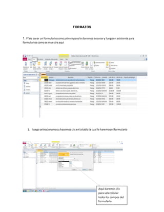 FORMATOS 
1. Para crear un formulario como primer paso le daremos en crear y luego en asistente para 
formularios como se muestra aquí 
1. luego seleccionamos y hacemos clic en la tabla la cual le haremos el formulario 
Aquí daremos clic 
para seleccionar 
todos los campos del 
formulario. 
 