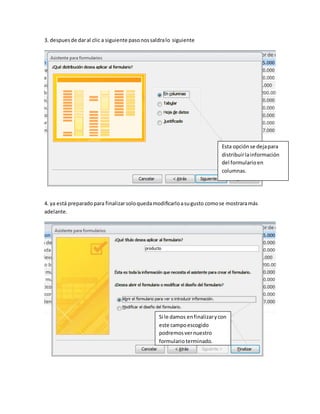 3. despues de dar al clic a siguiente paso nos saldra lo siguiente 
Esta opción se deja para 
distribuir la información 
del formulario en 
columnas. 
4. ya está preparado para finalizar solo queda modificarlo a su gusto como se mostrara más 
adelante. 
Si le damos en finalizar y con 
este campo escogido 
podremos ver nuestro 
formulario terminado. 
 