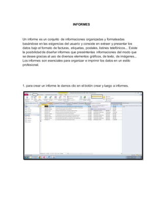 INFORMES 
Un informe es un conjunto de informaciones organizadas y formateadas 
basándose en las exigencias del usuario y consiste en extraer y presentar los 
datos bajo el formato de facturas, etiquetas, postales, listines telefónicos... Existe 
la posibilidad de diseñar informes que preséntenlas informaciones del modo que 
se desee gracias al uso de diversos elementos gráficos, de texto, de imágenes... 
Los informes son esenciales para organizar e imprimir los datos en un estilo 
profesional. 
1. para crear un informe le damos clic en el botón crear y luego a informes. 
 