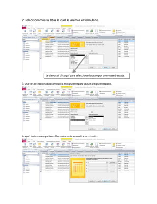 2. seleccionamos la tabla la cual le aremos el formulario. 
Le damos al clic aquí para seleccionar los campos que y usted escoja. 
3. una ves seleccionados damos clic en siguiente para seguir al siguiente paso. 
4. aquí podemos organizar el formulario de acuerdo a su criterio . 
 