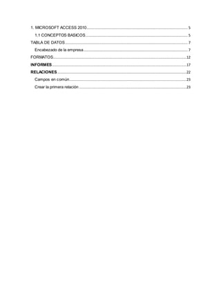 1. MICROSOFT ACCESS 2010 ............................................................................................. 5 
1.1 CONCEPTOS BASICOS .............................................................................................. 5 
TABLA DE DATOS ................................................................................................................. 7 
Encabezado de la empresa ................................................................................................ 7 
FORMATOS...........................................................................................................................12 
INFORMES ............................................................................................................................17 
RELACIONES .......................................................................................................................22 
Campos en común............................................................................................................23 
Crear la primera relación ...................................................................................................23 
 