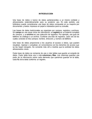 INTRODUCCION 
Una base de datos o banco de datos pertenecientes a un mismo contexto y 
almacenados sistemáticamente para su posterior uso. En este sentido; una 
biblioteca puede considerarse una base de datos compuesta en su mayoría por 
documentos y textos impresos en papel e indexados para su consulta. 
Las bases de datos tradicionales se organizan por campos, registros y archivos. 
Un campo es una pieza única de información; un registro es un sistema completo 
de campos; y un archivo es una colección de registros. Por ejemplo, una guía de 
teléfono es análoga a un archivo. Contiene una lista de registros, cada uno de los 
cuales consiste en tres campos: nombre, dirección, y número de teléfono. 
Una base de datos proporciona a los usuarios el acceso a datos, que pueden 
visualizar, ingresar o actualizar, en concordancia con los derechos de acceso que 
se les hayan otorgado. Se convierte más útil a medida que la cantidad de datos 
almacenados crece. 
Cada base de datos se compone de una o más tablas que guarda un conjunto de 
datos. Cada tabla tiene una o más columnas y filas. Las columnas guardan una 
parte de la información sobre cada elemento que queramos guardar en la tabla, 
cada fila de la tabla conforma un registro. 
 