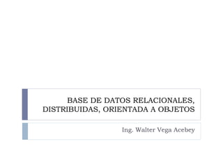 BASE DE DATOS RELACIONALES,
DISTRIBUIDAS, ORIENTADA A OBJETOS
Ing. Walter Vega Acebey
 