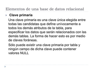 Elementos de una base de datos relacional
 Clave primaria
Una clave primaria es una clave única elegida entre
todas las candidatas que define unívocamente a
todos los demás atributos de la tabla, para
especificar los datos que serán relacionados con las
demás tablas. La forma de hacer esto es por medio
de claves foráneas.
Sólo puede existir una clave primaria por tabla y
ningún campo de dicha clave puede contener
valores NULL
 